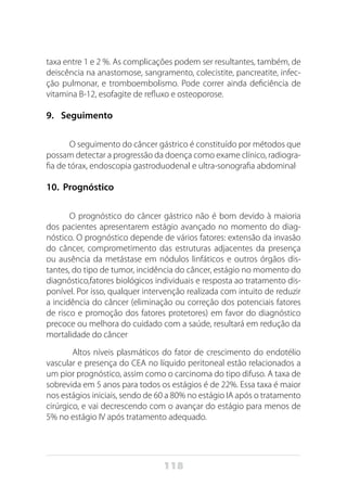 118
taxa entre 1 e 2 %. As complicações podem ser resultantes, também, de
deiscência na anastomose, sangramento, colecistite, pancreatite, infec-
ção pulmonar, e tromboembolismo. Pode correr ainda deficiência de
vitamina B-12, esofagite de refluxo e osteoporose.
9.	 Seguimento
O seguimento do câncer gástrico é constituído por métodos que
possam detectar a progressão da doença como exame clínico, radiogra-
fia de tórax, endoscopia gastroduodenal e ultra-sonografia abdominal.
10.	 Prognóstico
O prognóstico do câncer gástrico não é bom devido à maioria
dos pacientes apresentarem estágio avançado no momento do diag-
nóstico. O prognóstico depende de vários fatores: extensão da invasão
do câncer, comprometimento das estruturas adjacentes da presença
ou ausência da metástase em nódulos linfáticos e outros órgãos dis-
tantes, do tipo de tumor, incidência do câncer, estágio no momento do
diagnóstico,fatores biológicos individuais e resposta ao tratamento dis-
ponível. Por isso, qualquer intervenção realizada com intuito de reduzir
a incidência do câncer (eliminação ou correção dos potenciais fatores
de risco e promoção dos fatores protetores) em favor do diagnóstico
precoce ou melhora do cuidado com a saúde, resultará em redução da
mortalidade do câncer.
Altos níveis plasmáticos do fator de crescimento do endotélio
vascular e presença do CEA no líquido peritoneal estão relacionados a
um pior prognóstico, assim como o carcinoma do tipo difuso. A taxa de
sobrevida em 5 anos para todos os estágios é de 22%. Essa taxa é maior
nos estágios iniciais, sendo de 60 a 80% no estágio IA após o tratamento
cirúrgico, e vai decrescendo com o avançar do estágio para menos de
5% no estágio IV após tratamento adequado.
 