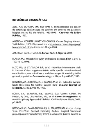 121
REFERÊNCIAS BIBLIOGÁFICAS
ABIB, A.R.; OLIVEIRA, I.M.; KOIFMAN, S. Histopatologia do câncer
de estômago (classificação de Lauren) em amostra de pacientes
hospitalares no Rio de Janeiro, 1980-1995.   Cadernos de Saúde
Publica, 1997. 
AMERICAN COMITTE JOINTT ON CANCER. Cancer Staging Manual,
Sixth Edition, 2002. Disponível em: <http://www.cancerstaging.org/
tnmschema/1.html> Acesso em 01 ago.2004.
AMERICAN CANCER SOCIETY. Cancer Facts & Figures, 2002.
BLASER, M.J. Helicobacter pylori and gastric diseases. BMJ, v. 316, p.
1507-1510, 1998.
BLOT, W.J.; LI, J.Y.; TAYLOR, P.R., et al. - Nutrition intervention trials
in Linxian, China: supplementation with specific vitamin/mineral
combinations, cancer incidence, and disease-specific mortality in the
general population. Gastroenterology, v. 114, n. 3, p. 448-55, 1998.
BONENKAMP, J.J.; HERMANS, J.; SASAKO, M. et al – Extended Lymph-
Node Dissection for Gastric Cancer. New England Journal of
Medicine, v. 340, p. 908-41, 1999.
BONIN, S.R.; SCHWARZ, R.E.; BLANKE, C.D. Gastric Cancer. In:
Pazdur, R.; Coia, L.R.; Hoskins, W.J., et al. Cancer Management: A
multidisciplinary Approach 8th
Edition. CMP Healthcare Media, 2004.
p.259-72.
BRESCIANI, C.; GAMA-RODRIGUES, J.; STASSSMANN, V. et al . Long
Term (Five-Year) Survival Following Radical Surgical Treatment
plus Adjuvant Chemotherapy (Fam) in Advanced Gastric Cancer: A
 