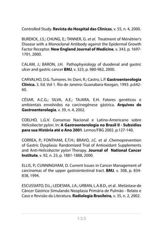 122
Controlled Study. Revista do Hospital das Clinicas, v. 55, n. 4, 2000.
BURDICK, J.S.; CHUNG, E.; TANNER, G. et al. Treatment of Ménétrier’s
Disease with a Monoclonal Antibody against the Epidermal Growth
Factor Receptor. New England Journal of Medicine, v. 343, p. 1697-
1701, 2000.
CALAM, J.; BARON, J.H. Pathophysiology of duodenal and gastric
ulcer and gastric cancer BMJ, v. 323, p. 980-982, 2000.
CARVALHO, D.G. Tumores. In: Dani, R.; Castro, L.P. Gastroenterologia
Clínica. 3. Ed. Vol 1. Rio de Janeiro: Guanabara-Koogan, 1993. p.642-
60.
CÉSAR, A.C.G.; SILVA, A.E.; TAJARA, E.H. Fatores genéticos e
ambientais envolvidos na carcinogênese gástrica. Arquivos de
Gastroenterologia, v. 39, n. 4, 2002.
COELHO, L.G.V. Consenso Nacional e Latino-Americano sobre
Helicobacter pylori. In: A Gastroenterologia no Brasil II - Subsídios
para sua História até o Ano 2001. Lemos/FBG 2002. p.127-140.
CORREA, P.; FONTHAM, E.T.H.; BRAVO, J.C. et al .Chemoprevention
of Gastric Dysplasia: Randomized Trial of Antioxidant Supplements
and Anti-Helicobacter pylori Therapy. Journal of National Cancer
Institute, v. 92, n. 23, p. 1881-1888, 2000.
ELLIS, P.; CUNNINGHAM, D. Current Issues in Cancer Management of
carcinomas of the upper gastrointestinal tract. BMJ, v. 308, p. 834-
838, 1994.
ESCUSSIATO, D.L.; LEDESMA, J.A.; URBAN, L.A.B.D., et al . Metástase de
Câncer Gástrico Simulando Neoplasia Primária de Pulmão - Relato e
Caso e Revisão da Literatura. Radiologia Brasileira, v. 35, n. 2, 2002.
 