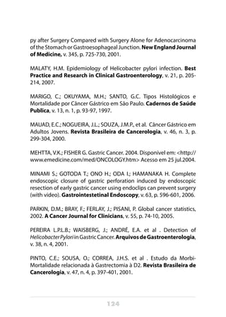 124
py after Surgery Compared with Surgery Alone for Adenocarcinoma
of the Stomach or Gastroesophageal Junction. NewEnglandJournal
of Medicine, v. 345, p. 725-730, 2001.
MALATY, H.M. Epidemiology of Helicobacter pylori infection. Best
Practice and Research in Clinical Gastroenterology, v. 21, p. 205-
214, 2007.
MARIGO, C.; OKUYAMA, M.H.; SANTO, G.C. Tipos Histológicos e
Mortalidade por Câncer Gástrico em São Paulo. Cadernos de Saúde
Publica, v. 13, n. 1, p. 93-97, 1997.
MAUAD, E.C.; NOGUEIRA, J.L.; SOUZA, J.M.P., et al. Câncer Gástrico em
Adultos Jovens. Revista Brasileira de Cancerologia, v. 46, n. 3, p.
299-304, 2000.
MEHTTA, V.K.; FISHER G. Gastric Cancer. 2004. Disponível em: <http://
www.emedicine.com/med/ONCOLOGY.htm> Acesso em 25 jul.2004.
MINAMI S.; GOTODA T.; ONO H.; ODA I.; HAMANAKA H. Complete
endoscopic closure of gastric perforation induced by endoscopic
resection of early gastric cancer using endoclips can prevent surgery
(with video). Gastrointestetinal Endoscopy, v. 63, p. 596-601, 2006.
PARKIN, D.M.; BRAY, F.; FERLAY, J.; PISANI, P. Global cancer statistics,
2002. A Cancer Journal for Clinicians, v. 55, p. 74-10, 2005.
PEREIRA L.P.L.B.; WAISBERG, J.; ANDRÉ, E.A. et al . Detection of
HelicobacterPyloriinGastricCancer.ArquivosdeGastroenterologia,
v. 38, n. 4, 2001.
PINTO, C.E.; SOUSA, O.; CORREA, J.H.S. et al . Estudo da Morbi-
Mortalidade relacionada à Gastrectomia à D2. Revista Brasileira de
Cancerologia, v. 47, n. 4, p. 397-401, 2001.
 