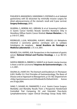 125
PUGLIESE R.; MAGGIONI D.; SANSONNA F.; COSTANZI A. et al. Subtotal
gastrectomy with D2 dissection by minimally invasive surgery for
distal adenocarcinoma of the stomach: result and 5-year survival.
Surgery Endoscopy, 2010.
OLIVEIRA, C.; BORDIN, M.C.; GREHAN, N. et al. Screening E-Cadherin
in Gastric Cancer Families Reveals Germline Mutations Only in
Hereditary Diffuse Gastric Cancer Kindred. Human Mutation, v. 19,
p. 510-517, 2002.
RODRIGUES, L.G.M.; NOGUEIRA, A.M.M.F.; ARAÚJO, L.A. Metaplasia
intestinal e carcinoma gástrico: correlação com os subtipos
histológicos da neoplasia. Jornal Brasileiro de Patologia e
Medicina Laboratorial, v. 37, n.4, 2001.
ROUKOS, D.H.; KAPPAS, A.M. Perspectives in the treatment of gastric
cancer. National Clinical and Practice Oncology, v. 2, p. 98-107,
2005.
SAFATLE-RIBEIRO A.; RIBEIRO U.; SAKAI P. et al .Gastric stump mucosa:
is there a risk for carcinoma? Arquivos de Gastroenterologia, v. 38,
n. 4, 2001. 
SALENA, B.J.; HUNT, R.H. The Stomach and Duodenum. In:Thompson
A.B.R, Shaffer E.A. First Principles of Gastroenterology: The Bases of
Disease and an Approach to Management. p.135-182. Disponível em
<http://gastroresource.com/GITextbook/En/Default.html> Acesso
em: 01ago.2004.
SANO, T.; SASAKO, M.; YAMAMOTO, S. et al. Gastric Cancer Surgery:
Morbidity and Mortality Results From a Prospective Randomized
Controlled Trial Comparing D2 and Extended Para-Aortic
Lymphadenectomy—Japan Clinical Oncology Group Study 9501.
 
