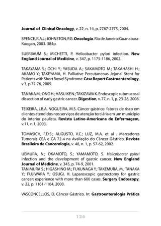 126
Journal of Clinical Oncology, v. 22, n. 14, p. 2767-2773, 2004.
SPENCE,R.A.J.;JOHNSTON,P.G.Oncologia.RiodeJaneiro:Guanabara-
Koogan, 2003. 384p.
SUERBAUM S.; MICHETTI, P. Helicobacter pylori infection. New
England Journal of Medicine, v. 347, p. 1175-1186, 2002.
TAKAYAMA S.; OCHI Y.; YASUDA A.; SAKAMOTO M.; TAKAHASHI H.;
AKAMO Y.; TAKEYAMA, H. Palliative Percutaneous Jejunal Stent for
PatientswithShortBowelSyndrome.CaseReportGastroenterology,
v.3, p.72-76, 2009.
TANAKAM.;ONOH.;HASUIKEN.;TAKIZAWAK.Endoscopicsubmucosal
dissection of early gastric cancer. Digestion, v. 77, n. 1, p. 23-28, 2008.
TEIXEIRA, J.B.A. NOGUEIRA, M.S. Câncer gástrico: fatores de risco em
clientes atendidos nos serviços de atenção terciária em um município
do interior paulista. Revista Latino-Americana de Enfermagem,
v.11, n.1, 2003.
TOMASICH, F.D.S.; AUGUSTO, V.C.; LUZ, M.A. et al . Marcadores
Tumorais CEA e CA 72-4 na Avaliação do Câncer Gástrico. Revista
Brasileira de Cancerologia, v. 48, n. 1, p. 57-62, 2002.
UEMURA, N.; OKAMOTO, S.; YAMAMOTO, S. Helicobacter pylori
infection and the development of gastric cancer. New England
Journal of Medicine, v. 345, p. 74-9, 2001.
TANIMURA S.; HIGASHINO M.; FUKUNAGA Y.; TAKEMURA, M.; TANAKA
Y.; FUJIWARA Y.; OSUGI, H. Laparoscopic gastrectomy for gastric
cancer: experience with more than 600 cases. Surgery Endoscopy,
v. 22, p. 1161-1164, 2008.
VASCONCELLOS, D. Câncer Gástrico. In: Gastroenterologia Prática
 