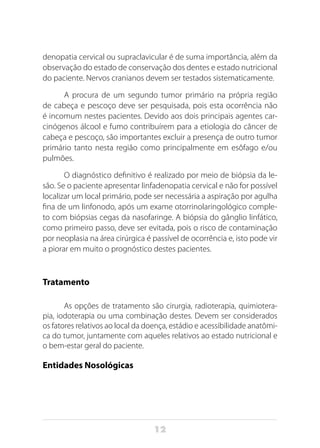 12
denopatia cervical ou supraclavicular é de suma importância, além da
observação do estado de conservação dos dentes e estado nutricional
do paciente. Nervos cranianos devem ser testados sistematicamente.
A procura de um segundo tumor primário na própria região
de cabeça e pescoço deve ser pesquisada, pois esta ocorrência não
é incomum nestes pacientes. Devido aos dois principais agentes car-
cinógenos álcool e fumo contribuírem para a etiologia do câncer de
cabeça e pescoço, são importantes excluir a presença de outro tumor
primário tanto nesta região como principalmente em esôfago e/ou
pulmões.
O diagnóstico definitivo é realizado por meio de biópsia da le-
são. Se o paciente apresentar linfadenopatia cervical e não for possível
localizar um local primário, pode ser necessária a aspiração por agulha
fina de um linfonodo, após um exame otorrinolaringológico comple-
to com biópsias cegas da nasofaringe. A biópsia do gânglio linfático,
como primeiro passo, deve ser evitada, pois o risco de contaminação
por neoplasia na área cirúrgica é passível de ocorrência e, isto pode vir
a piorar em muito o prognóstico destes pacientes.
Tratamento
As opções de tratamento são cirurgia, radioterapia, quimiotera-
pia, iodoterapia ou uma combinação destes. Devem ser considerados
os fatores relativos ao local da doença, estádio e acessibilidade anatômi-
ca do tumor, juntamente com aqueles relativos ao estado nutricional e
o bem-estar geral do paciente.
Entidades Nosológicas
 
