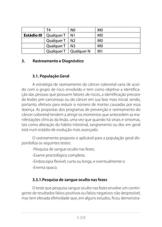 130
T4 N0 M0
Estádio III Qualquer T N1 M0
Qualquer T N2 M0
Qualquer T N3 M0
Qualquer T Qualquer N M1
3. Rastreamento e Diagnóstico
3.1. População Geral
A estratégia de rastreamento do câncer colorretal varia de acor-
do com o grupo de risco envolvido e tem como objetivo a identifica-
ção das pessoas que possuem fatores de riscos, a identificação precoce
de lesões pré-cancerosas ou do câncer em sua fase mais inicial, sendo,
portanto, efetivos para reduzir o número de mortes causadas por essa
doença. As propostas dos programas de prevenção e rastreamento do
câncer colorretal tendem a atingir os momentos que antecedem as ma-
nifestações clínicas da lesão, uma vez que quando há sinais e sintomas,
tais como alteração do hábito intestinal, sangramento ou dor, em geral
está num estádio de evolução mais avançado.
O rastreamento proposto e aplicável para a população geral dis-
ponibiliza os seguintes testes:
-Pesquisa de sangue oculto nas fezes;
-Exame proctológico completo;
-Endoscopia flexível, curta ou longa, e eventualmente o
-Enema opaco.
3.3.1.Pesquisa de sangue oculto nas fezes
O teste que pesquisa sangue oculto nas fezes envolve um contin-
gente de resultados falsos positivos ou falsos negativos não desprezível,
mas tem elevada efetividade que, em alguns estudos, ficou demonstra-
 