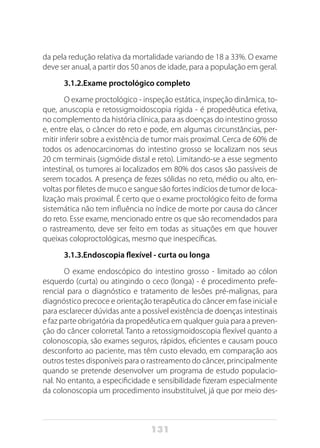 131
da pela redução relativa da mortalidade variando de 18 a 33%. O exame
deve ser anual, a partir dos 50 anos de idade, para a população em geral.
3.1.2.Exame proctológico completo
O exame proctológico - inspeção estática, inspeção dinâmica, to-
que, anuscopia e retossigmoidoscopia rígida - é propedêutica efetiva,
no complemento da história clínica, para as doenças do intestino grosso
e, entre elas, o câncer do reto e pode, em algumas circunstâncias, per-
mitir inferir sobre a existência de tumor mais proximal. Cerca de 60% de
todos os adenocarcinomas do intestino grosso se localizam nos seus
20 cm terminais (sigmóide distal e reto). Limitando-se a esse segmento
intestinal, os tumores ai localizados em 80% dos casos são passíveis de
serem tocados. A presença de fezes sólidas no reto, médio ou alto, en-
voltas por filetes de muco e sangue são fortes indícios de tumor de loca-
lização mais proximal. É certo que o exame proctológico feito de forma
sistemática não tem influência no índice de morte por causa do câncer
do reto. Esse exame, mencionado entre os que são recomendados para
o rastreamento, deve ser feito em todas as situações em que houver
queixas coloproctológicas, mesmo que inespecíficas.
3.1.3.Endoscopia flexível - curta ou longa
O exame endoscópico do intestino grosso - limitado ao cólon
esquerdo (curta) ou atingindo o ceco (longa) - é procedimento prefe-
rencial para o diagnóstico e tratamento de lesões pré-malignas, para
diagnóstico precoce e orientação terapêutica do câncer em fase inicial e
para esclarecer dúvidas ante a possível existência de doenças intestinais
e faz parte obrigatória da propedêutica em qualquer guia para a preven-
ção do câncer colorretal. Tanto a retossigmoidoscopia flexível quanto a
colonoscopia, são exames seguros, rápidos, eficientes e causam pouco
desconforto ao paciente, mas têm custo elevado, em comparação aos
outros testes disponíveis para o rastreamento do câncer, principalmente
quando se pretende desenvolver um programa de estudo populacio-
nal. No entanto, a especificidade e sensibilidade fizeram especialmente
da colonoscopia um procedimento insubstituível, já que por meio des-
 