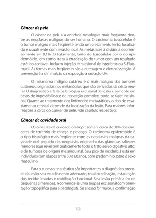 13
Câncer de pele
O câncer de pele é a entidade nosológica mais freqüente den-
tre as neoplasias malignas do ser humano. O carcinoma basocelular é
o tumor maligno mais freqüente tendo um crescimento lento, localiza-
do e usualmente com invasão local. As metástases à distância ocorrem
somente em 0,1%. O tratamento, tanto do basocelular como do epi-
dermóide, tem como meta a erradicação do tumor com um resultado
estético aceitável. Incluem injeção intralesional de Interferon ou 5-Fluo-
roacil. As formas mais freqüentes são a curetagem e eletrodissecção. A
prevenção é a diminuição da exposição à radiação UV.
O melanoma maligno cutâneo é o mais maligno dos tumores
cutâneos, originados nos melanócitos que são derivados da crista neu-
ral. O diagnóstico é feito pela biópsia excisional da lesão e somente em
casos de impossibilidade de ressecção completa pode-se fazer incisio-
nal. Quanto ao tratamento dos linfonodos metastáticos, o tipo de esva-
ziamento cervical depende da localização da lesão. Para maiores infor-
mações a cerca do Câncer de pele, vide capítulo respectivo.
Câncer da cavidade oral
Os cânceres da cavidade oral representam cerca de 30% dos cân-
ceres de território de cabeça e pescoço. O carcinoma epidermóide é
o tipo histológico mais freqüente entre as neoplasias malignas da ca-
vidade oral, seguido das neoplasias originadas das glândulas salivares
menores (que revestem praticamente todo o trato aéreo digestivo alto)
e de tumores de origem mesenquimal. Seu pico de incidência está em
indivíduos com idades entre 50 e 60 anos, com predomínio sobre o sexo
masculino.
Para o sucesso terapêutico são importantes o diagnóstico preco-
ce da lesão, seu estadiamento adequado, total erradicação, restauração
dos tecidos lesados e reabilitação funcional. Se a lesão primária for de
pequenas dimensões, recomenda-se uma biópsia excisional com orien-
tação topográfica para o patologista. Se a lesão for maior, a confirmação
 