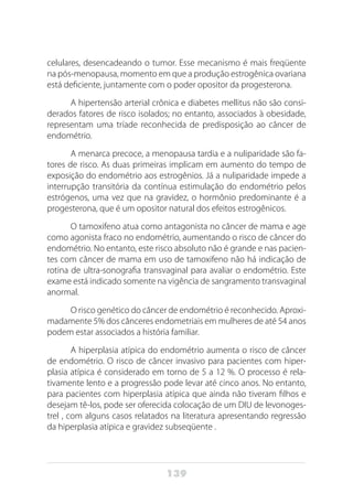139
celulares, desencadeando o tumor. Esse mecanismo é mais freqüente
na pós-menopausa, momento em que a produção estrogênica ovariana
está deficiente, juntamente com o poder opositor da progesterona.
A hipertensão arterial crônica e diabetes mellitus não são consi-
derados fatores de risco isolados; no entanto, associados à obesidade,
representam uma tríade reconhecida de predisposição ao câncer de
endométrio.
A menarca precoce, a menopausa tardia e a nuliparidade são fa-
tores de risco. As duas primeiras implicam em aumento do tempo de
exposição do endométrio aos estrogênios. Já a nuliparidade impede a
interrupção transitória da contínua estimulação do endométrio pelos
estrógenos, uma vez que na gravidez, o hormônio predominante é a
progesterona, que é um opositor natural dos efeitos estrogênicos.
O tamoxifeno atua como antagonista no câncer de mama e age
como agonista fraco no endométrio, aumentando o risco de câncer do
endométrio. No entanto, este risco absoluto não é grande e nas pacien-
tes com câncer de mama em uso de tamoxifeno não há indicação de
rotina de ultra-sonografia transvaginal para avaliar o endométrio. Este
exame está indicado somente na vigência de sangramento transvaginal
anormal.
O risco genético do câncer de endométrio é reconhecido. Aproxi-
madamente 5% dos cânceres endometriais em mulheres de até 54 anos
podem estar associados a história familiar.
A hiperplasia atípica do endométrio aumenta o risco de câncer
de endométrio. O risco de câncer invasivo para pacientes com hiper-
plasia atípica é considerado em torno de 5 a 12 %. O processo é rela-
tivamente lento e a progressão pode levar até cinco anos. No entanto,
para pacientes com hiperplasia atípica que ainda não tiveram filhos e
desejam tê-los, pode ser oferecida colocação de um DIU de levonoges-
trel , com alguns casos relatados na literatura apresentando regressão
da hiperplasia atípica e gravidez subseqüente .
 