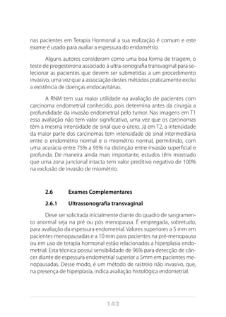 142
nas pacientes em Terapia Hormonal a sua realização é comum e este
exame é usado para avaliar a espessura do endométrio.
Alguns autores consideram como uma boa forma de triagem, o
teste de progesterona associado à ultra-sonografia transvaginal para se-
lecionar as pacientes que devem ser submetidas a um procedimento
invasivo, uma vez que a associação destes métodos praticamente exclui
a existência de doenças endocavitárias.
A RNM tem sua maior utilidade na avaliação de pacientes com
carcinoma endometrial conhecido, pois determina antes da cirurgia a
profundidade da invasão endometrial pelo tumor. Nas imagens em T1
essa avaliação não tem valor significativo, uma vez que os carcinomas
têm a mesma intensidade de sinal que o útero. Já em T2, a intensidade
da maior parte dos carcinomas tem intensidade de sinal intermediária
entre o endométrio normal e o miométrio normal, permitindo, com
uma acurácia entre 75% a 95% na distinção entre invasão superficial e
profunda. De maneira ainda mais importante, estudos têm mostrado
que uma zona juncional intacta tem valor preditivo negativo de 100%
na exclusão de invasão de miométrio.
2.6 	 Exames Complementares
2.6.1	 Ultrassonografia transvaginal
Deve ser solicitada inicialmente diante do quadro de sangramen-
to anormal seja na pré ou pós menopausa. É empregada, sobretudo,
para avaliação da espessura endometrial. Valores superiores a 5 mm em
pacientes menopausadas e a 10 mm para pacientes na pré-menopausa
ou em uso de terapia hormonal estão relacionados a hiperplasia endo-
metrial. Esta técnica possui sensibilidade de 96% para detecção de cân-
cer diante de espessura endometrial superior a 5mm em pacientes me-
nopausadas. Desse modo, é um método de rastreio não invasivo, que,
na presença de hiperplasia, indica avaliação histológica endometrial.
 