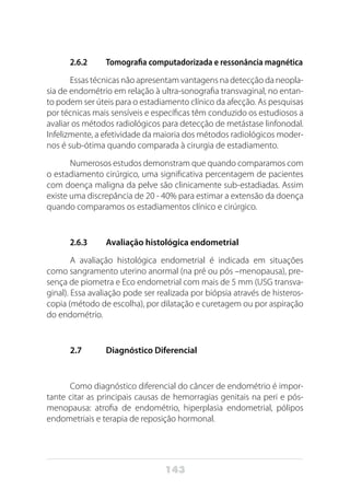 143
2.6.2	 Tomografia computadorizada e ressonância magnética
Essas técnicas não apresentam vantagens na detecção da neopla-
sia de endométrio em relação à ultra-sonografia transvaginal, no entan-
to podem ser úteis para o estadiamento clínico da afecção. As pesquisas
por técnicas mais sensíveis e específicas têm conduzido os estudiosos a
avaliar os métodos radiológicos para detecção de metástase linfonodal.
Infelizmente, a efetividade da maioria dos métodos radiológicos moder-
nos é sub-ótima quando comparada à cirurgia de estadiamento.
Numerosos estudos demonstram que quando comparamos com
o estadiamento cirúrgico, uma significativa percentagem de pacientes
com doença maligna da pelve são clinicamente sub-estadiadas. Assim
existe uma discrepância de 20 - 40% para estimar a extensão da doença
quando comparamos os estadiamentos clínico e cirúrgico.
2.6.3	 Avaliação histológica endometrial
A avaliação histológica endometrial é indicada em situações
como sangramento uterino anormal (na pré ou pós –menopausa), pre-
sença de piometra e Eco endometrial com mais de 5 mm (USG transva-
ginal). Essa avaliação pode ser realizada por biópsia através de histeros-
copia (método de escolha), por dilatação e curetagem ou por aspiração
do endométrio.
2.7	 Diagnóstico Diferencial
Como diagnóstico diferencial do câncer de endométrio é impor-
tante citar as principais causas de hemorragias genitais na peri e pós-
menopausa: atrofia de endométrio, hiperplasia endometrial, pólipos
endometriais e terapia de reposição hormonal.
 