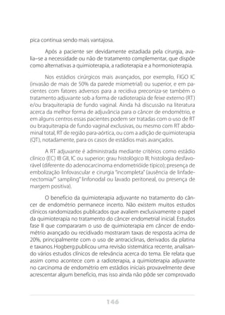 146
pica continua sendo mais vantajosa.
Após a paciente ser devidamente estadiada pela cirurgia, ava-
lia–se a necessidade ou não de tratamento complementar, que dispõe
como alternativas a quimioterapia, a radioterapia e a hormonioterapia.
Nos estádios cirúrgicos mais avançados, por exemplo, FIGO IC
(invasão de mais de 50% da parede miometrial) ou superior, e em pa-
cientes com fatores adversos para a recidiva preconiza-se também o
tratamento adjuvante sob a forma de radioterapia de feixe externo (RT)
e/ou braquiterapia de fundo vaginal. Ainda há discussão na literatura
acerca da melhor forma de adjuvância para o câncer de endométrio, e
em alguns centros essas pacientes podem ser tratadas com o uso de RT
ou braquiterapia de fundo vaginal exclusivas, ou mesmo com RT abdo-
minal total, RT de região para-aórtica, ou com a adição de quimioterapia
(QT), notadamente, para os casos de estádios mais avançados.
A RT adjuvante é administrada mediante critérios como estádio
clínico (EC) IB GII, IC ou superior; grau histológico III; histologia desfavo-
rável (diferente do adenocarcinoma endometrióide típico); presença de
embolização linfovascular e cirurgia “incompleta” (ausência de linfade-
nectomia/“ sampling” linfonodal ou lavado peritoneal, ou presença de
margem positiva).
O benefício da quimioterapia adjuvante no tratamento do cân-
cer de endométrio permanece incerto. Não existem muitos estudos
clínicos randomizados publicados que avaliem exclusivamente o papel
da quimioterapia no tratamento do câncer endometrial inicial. Estudos
fase II que compararam o uso de quimioterapia em câncer de endo-
métrio avançado ou recidivado mostraram taxas de resposta acima de
20%, prin­cipalmente com o uso de antraciclinas, derivados da platina
e taxanos.Hogbergpublicou uma revisão sistemática recente, analisan-
do vários estudos clínicos de relevância acerca do tema. Ele relata que
assim como acontece com a radiote­rapia, a quimioterapia adjuvante
no carcinoma de endométrio em estádios iniciais provavelmente deve
acrescentar algum benefício, mas isso ainda não pôde ser comprovado
 