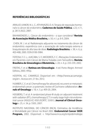 148
REFERÊNCIAS BIBLIOGRÁFICAS
ARAUJO JUNIOR, N. L. C.; ATHANAZIO, D. A. Terapia de reposição hormo-
nal e o câncer do endométrio. Cadernos de Saúde Pública, v.23, n.11,
p. 2613-2622, 2007.
BAHAMONDES, L. Câncer do endométrio - o que considerar? Revista
da Associação Médica Brasileira, v. 50, n.1, p. 8-9, 2004.
CHEN, M. J. et al. Radioterapia adjuvante no tratamento do câncer de
endométrio: experiência com a associação de radio-terapia externa e
braquiterapia de alta taxa de dose. Radiologia Brasileira, v. 38, n. 6, p.
403-408, 2005. ISSN 0100-3984.
FEITOSA, F. E. L.; JUACABA, S. F.; MEDEIROS, F. C. Alterações Endometriais
em Pacientes com Câncer de Mama Tratadas com Tamoxifeno. Revista
Brasileira de Ginecologia e Obstetrícia, v. 24, n. 4, p. 233-239, 2002.
FREITAS, F. et al. Rotinas em Ginecologia . 4 ed. Porto Alegre: Artmed
Editora, 2003. 495p.
HOSPITAL A.C. CAMARGO. Disponível em: <http://www.accamargo.
org.br>. Acesso em: 21 fev. 2012.
HUMBER, C. E. et al. Chemotherapy for advanced, recurrent or metastatic
endometrial cancer: a systematic review of Cochrane collaboration. An-
nals of Oncology v. 18, n. 3, p. 409-20, 2004.
HOGBERG, T. et al. A randomized phase-III study on adjuvant treatment
with radiation (RT), chemotherapy (CT) in early stage high-risk endome-
trial cancer (NSGO-EC-9501/EORTC 55991). Journal of Clinical Onco-
logy v. 25, n. 34, p. 5503, 2007.
INSTITUTO NACIONAL DO CÂNCER (INCA). Estimativa da Incidência
e Mortalidade por Câncer no Brasil 2002. Endometrial Cancer SEER
Program, 2002. Disponível: < http//www.inca.org.br/epidemiologia
 