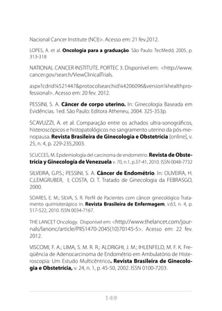 149
Nacional Cancer Institute (NCI)>. Acesso em: 21 fev.2012.
LOPES, A. et al. Oncologia para a graduação. São Paulo: TecMedd, 2005, p.
313-318
NATIONAL CANCER INSTITUTE. PORTEC 3. Disponível em: <http://www.
cancer.gov/search/ViewClinicalTrials.
aspx?cdrid¼521447&protocolsearchid¼4206096&version¼healthpro-
fessional>. Acesso em: 20 fev. 2012.
PESSINI, S. A. Câncer de corpo uterino. In: Ginecologia Baseada em
Evidências. 1ed. São Paulo: Editora Atheneu, 2004. 325-353p.
SCAVUZZI, A. et al. Comparação entre os achados ultra-sonográficos,
histeroscópicos e histopatológicos no sangramento uterino da pós-me-
nopausa. Revista Brasileira de Ginecologia e Obstetrícia [online], v.
25, n. 4, p. 229-235,2003.
SCUCCES, M. Epidemiología del carcinoma de endometrio. Revista de Obste-
tricia y Ginecología deVenezuela v. 70, n.1, p.37-41, 2010. ISSN 0048-7732
SILVEIRA, G.P.S.; PESSINI, S. A. Câncer de Endométrio. In: OLIVEIRA, H.
C;LEMGRUBER, I; COSTA, O. T. Tratado de Ginecologia da FEBRASGO,
2000.
SOARES, E. M.; SILVA, S. R. Perfil de Pacientes com câncer ginecológico Trata-
mento quimioterápico in. Revista Brasileira de Enfermagem, v.63, n. 4, p.
517-522, 2010. ISSN 0034-7167.
THE LANCET Oncology. Disponível em: <http://www.thelancet.com/jour-
nals/lanonc/article/PIIS1470-2045(10)70145-5>. Acesso em: 22 fev.
2012.
VISCOMI, F. A.; LIMA, S. M. R. R.; ALDRIGHI, J. M.; IHLENFELD, M. F. K. Fre-
qüência de Adenocarcinoma de Endométrio em Ambulatório de Histe-
roscopia: Um Estudo Multicêntrico. Revista Brasileira de Ginecolo-
gia e Obstetrícia, v. 24, n. 1, p. 45-50, 2002. ISSN 0100-7203.
 