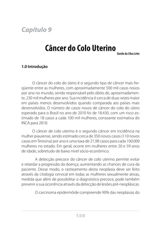 150
Capítulo 9
Câncer do Colo UterinoDanilo da Silva Leite
1.0 Introdução
O câncer do colo do útero é o segundo tipo de câncer mais fre-
qüente entre as mulheres, com aproximadamente 500 mil casos novos
por ano no mundo, sendo responsável pelo óbito de, aproximadamen-
te, 230 mil mulheres por ano. Sua incidência é cerca de duas vezes maior
em países menos desenvolvidos quando comparada aos países mais
desenvolvidos. O número de casos novos de câncer do colo do útero
esperado para o Brasil no ano de 2010 foi de 18.430, com um risco es-
timado de 18 casos a cada 100 mil mulheres, consoante estimativa do
INCA para 2010.
O câncer de colo uterino é o segundo câncer em incidência na
mulher piauiense, sendo estimado cerca de 350 novos casos (110 novos
casos emTeresina) por ano e uma taxa de 21,98 casos para cada 100.000
mulheres no estado. Em geral, ocorre em mulheres entre 20 e 59 anos
de idade, sobretudo de baixo nível sócio-econômico.
	 A detecção precoce do câncer de colo uterino permite evitar
e retardar a progressão da doença, aumentando as chances de cura da
paciente. Desse modo, o rastreamento desta neoplasia deve ser feito
através da citologia cervical em todas as mulheres sexualmente ativas,
medida que além de possibilitar o diagnóstico precoce, pode também
prevenir a sua ocorrência através da detecção de lesões pré-neoplásicas.
	 O carcinoma epidermóide compreende 90% das neoplasias do
 
