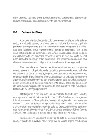 151
colo uterino, seguido pelo adenocarcinoma. Carcinomas adenoesca-
mosos, sarcomas e linfomas raramente são encontrados.
2.0		 Fatores de Risco
A ocorrência do câncer de colo do útero está relacionada, sobre-
tudo, à atividade sexual, uma vez que na maioria dos casos o princi-
pal fator predisponente para o surgimento desta neoplasia é a infec-
ção pelo Papiloma Vírus Humano (HPV),
sendo os sorotipos 16 e 18 os
mais relacionados ao surgimento de câncer invasor, associando-se com
até 70% de todos os cânceres cervicais. Estima-se que, por volta dos 50
anos, 80% das mulheres terão contraído HPV. Entretanto a maioria não
desenvolvera neoplasia maligna e muitas eliminarão a carga viral.
São considerados fatores de risco relacionados ao comporta-
mento sexual a multiplicidade de parceiros, promiscuidade sexual, ida-
de precoce da coitarca. Gestação precoce, uso de contraceptivos orais,
multiparidade, baixa higiene genital, exposição à radiação ionizante e
agentes químicos somam-se aos outros fatores supracitados. Acredita-
se em última análise que o comportamento sexual promíscuo seja fator
de risco para o surgimento de câncer de colo do útero pela maior pro-
babilidade de infecção pelo HPV.
O tabagismo é considerado um importante fator de risco isolado,
mas agravado quando há associação com o HPV. Coinfecção por agentes
infecciosos como o Chlamydia trachomatis, situações de imunossupres-
são como corticoterapia prolongada, diabetes e AIDS estão relacionadas
a uma maior incidência de câncer de colo do útero, assim como deficiên-
cias nutricionais de vitaminas A e C, beta-caroteno e ácido fólico, fatores
comumente associados a baixas condições sócio-econômicas.
Pacientes com lesões pré-invasivas do colo do útero apresentam
maior risco de desenvolver câncer invasivo caso não sejam conduzidos
 