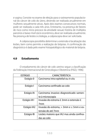 153
e vagina. Consiste no exame de eleição para o rastreamento populacio-
nal do câncer de colo do útero, devendo ser realizada anualmente em
mulheres sexualmente ativas. Após dois exames consecutivos normais,
pode ser realizada a cada três anos. Entretanto, na presença de fatores
de risco como início precoce da atividade sexual, história de múltiplos
parceiros e baixo nível sócio econômico, deve ser realizada anualmente.
Na presença de lesões à citologia, a colposcopia deve ser solicitada.
A colposcopia possibilita determinar a extensão e localização das
lesões, bem como permite a realização de biópsias. A confirmação do
diagnóstico é dada pelo exame histopatológico do material de biópsia.
4.0 	 Estadiamento
O estadiamento do câncer de colo uterino segue a classificação
da Federação Internacional de Ginecologia e Obstetrícia (FIGO, 1996):
ESTÁGIO CARACTERÍSTICA
Estágio 0 Carcinoma intra-epitelial ou in situ
Estágio I Carcinoma confinado ao colo
Estágio IA Carcinoma invasivo diagnosticado somen-
te à microscopia
Estágio IA1 Invasão do estroma £ 3mm e extensão £
7mm
Estágio IA2 Invasão do estroma, > 3mm e ≤ 5mm e ex-
tensão de até 7mm
Estágio IB Lesões maiores que IA2 mas ainda confina-
das ao colo
 