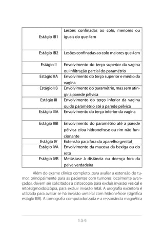 154
Estágio IB1
Lesões confinadas ao colo, menores ou
iguais do que 4cm
Estágio IB2 Lesões confinadas ao colo maiores que 4cm
Estágio II Envolvimento do terço superior da vagina
ou infiltração parcial do paramétrio
Estágio IIA Envolvimento do terço superior e médio da
vagina
Estágio IIB Envolvimento do paramétrio, mas sem atin-
gir a parede pélvica
Estágio III Envolvimento do terço inferior da vagina
ou do paramétrio até a parede pélvica
Estágio IIIA Envolvimento do terço inferior da vagina
Estágio IIIB Envolvimento do paramétrio até a parede
pélvica e/ou hidronefrose ou rim não fun-
cionante
Estágio IV Extensão para fora do aparelho genital
Estágio IVA Envolvimento da mucosa da bexiga ou do
reto
Estágio IVB Metástase à distância ou doença fora da
pelve verdadeira
Além do exame clínico completo, para avaliar a extensão do tu-
mor, principalmente para as pacientes com tumores localmente avan-
çados, devem ser solicitados a cistoscopia para excluir invasão vesical e
retossigmoidoscopia, para excluir invasão retal. A urografia excretora é
utilizada para avaliar se há invasão ureteral com hidronefrose (significa
estágio IIIB). A tomografia computadorizada e a ressonância magnética
 