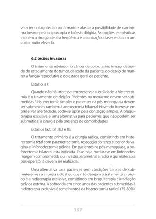 157
vem ter o diagnóstico confirmado e afastar a possibilidade de carcino-
ma invasor pela colposcopia e biópsia dirigida. As opções terapêuticas
incluem a cirurgia de alta freqüência e a conização a laser, esta com um
custo muito elevado.
6.2 Lesões invasoras
O tratamento adotado no câncer de colo uterino invasor depen-
de do estadiamento do tumor, da idade da paciente, do desejo de man-
ter a função reprodutiva e do estado geral da paciente.
Estádio Ia1:
Quando não há interesse em preservar a fertilidade, a histerecto-
mia é o tratamento de eleição. Pacientes na menacme devem ser sub-
metidas à histerectomia simples e pacientes na pós-menopausa devem
ser submetidas também à anexectomia bilateral. Havendo interesse em
preservar a fertilidade, pode-se optar pela conização simples. A braqui-
terapia exclusiva é uma alternativa para pacientes que não podem ser
submetidas à cirurgia pela presença de comorbidades.
Estádios Ia2, Ib1, Ib2 e IIa:
O tratamento primário é a cirurgia radical, consistindo em histe-
rectomia total com parametrectomia, ressecção do terço superior da va-
gina e linfonodectomia pélvica. Em pacientes na pós-menopausa, a oo-
forectomia bilateral está indicada. Caso haja metástase em linfonodos,
margem comprometida ou invasão parametrial a radio e quimioterapia
pós-operatória devem ser realizadas.
Uma alternativa para pacientes sem condições clínicas de sub-
meterem-se a cirurgia radical ou que não desejam o tratamento cirúrgi-
co é a radioterapia exclusiva, consistindo em braquiterapia e irradiação
pélvica externa. A sobrevida em cinco anos das pacientes submetidas à
radioterapia exclusiva é semelhante à da histerectomia radical (75-80%).
 