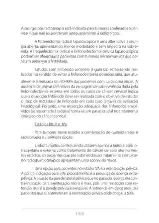 158
A cirurgia pós radioterapia está indicada para tumores confinados à cér-
vice e que não responderam adequadamente á radioterapia.
	 A histerectomia radical laparoscópica é uma alternativa à cirur-
gia aberta, apresentando menor morbidade e sem impacto na sobre-
vida. A traquelectomia radical e linfonodectomia pélvica laparoscópica
podem ser oferecidas a pacientes com tumores microinvasivos que de-
sejam preservar a fertilidade.
	 Estudos com linfonodo sentinela (Figura 02) estão sendo rea-
lizados no sentido de evitar a linfonodectomia desnecessária, que atu-
almente é realizada em 80-90% das pacientes com carcinoma inicial. A
ausência de provas definitivas da vantagem de sobrevivência dada pela
linfonodectomia extensa em todos os casos de câncer cervical indica
que a dissecção linfonodal deve ser realizada com o objetivo de estudar
o risco de metástase de linfonodo em cada caso (através da avaliação
histológica). Portanto, uma ressecção adequada dos linfonodos envol-
vidos (acrescentada à biópsia) torna-se um passo crucial no tratamento
cirúrgico do câncer cervical.
	 Estádios IIb, III e IVa:
	 Para tumores neste estádio a combinação de quimioterapia e
radioterapia é a primeira opção.
	 Embora muitos centros ainda utilizem apenas a radioterapia in-
tracavitária e externa como tratamento do câncer de colo uterino nes-
tes estádios, os pacientes que são submetidos ao tratamento combina-
do radioquimioterápico apresentam uma sobrevida maior.
	 Uma opção para pacientes no estádio IVA é a exenteração pélvica.
A contra-indicação para este procedimento é a presença de doença extra-
pélvica. A invasão da parede lateral pélvica que no passado recente era con-
tra-indicação para exenteração não o é mais, pois uma ressecção com ex-
tensão lateral à parede pélvica é exeqüível. A sobrevida em cinco anos das
pacientes que se submeteram a exenteração pélvica pode chegar a 60%.
 