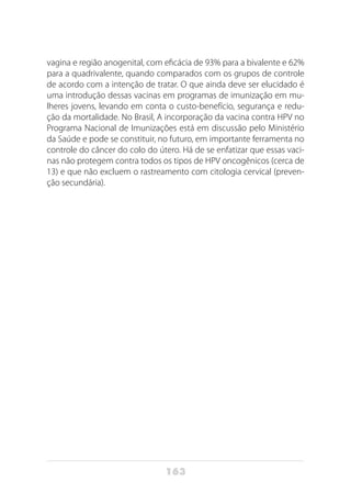 163
vagina e região anogenital, com eficácia de 93% para a bivalente e 62%
para a quadrivalente, quando comparados com os grupos de controle
de acordo com a intenção de tratar. O que ainda deve ser elucidado é
uma introdução dessas vacinas em programas de imunização em mu-
lheres jovens, levando em conta o custo-benefício, segurança e redu-
ção da mortalidade. No Brasil, A incorporação da vacina contra HPV no
Programa Nacional de Imunizações está em discussão pelo Ministério
da Saúde e pode se constituir, no futuro, em importante ferramenta no
controle do câncer do colo do útero. Há de se enfatizar que essas vaci-
nas não protegem contra todos os tipos de HPV oncogênicos (cerca de
13) e que não excluem o rastreamento com citologia cervical (preven-
ção secundária).
 