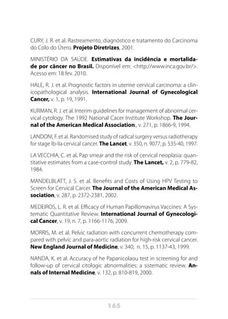 165
CURY, J. R. et al. Rastreamento, diagnóstico e tratamento do Carcinoma
do Colo do Útero. Projeto Diretrizes, 2001.
MINISTÉRIO DA SAÚDE. Estimativas da incidência e mortalida-
de por câncer no Brasil. Disponível em: <http://www.inca.gov.br/>.
Acesso em: 18 fev. 2010.
HALE, R. J. et al. Prognostic factors in uterine cervical carcinoma: a clin-
icopathological analysis. International Journal of Gynecological
Cancer, v. 1, p. 19, 1991.
KURMAN, R. J. et al. Interim guidelines for management of abnormal cer-
vical cytology. The 1992 National Cacer Institute Workshop. The Jour-
nal of the American Medical Association., v. 271, p. 1866-9, 1994.
LANDONI, F. et al. Randomised study of radical surgery versus radiotherapy
for stage Ib-IIa cervical cancer. The Lancet, v. 350, n. 9077, p. 535-40, 1997.
LA VECCHIA, C. et al. Pap smear and the risk of cervical neoplasia: quan-
titative estimates from a case-control study. The Lancet, v. 2, p. 779-82,
1984.
MANDELBLATT, J. S. et al. Benefits and Costs of Using HPV Testing to
Screen for Cervical Carcer. The Journal of the American Medical As-
sociation, v. 287, p. 2372-2381, 2002.
MEDEIROS, L. R. et al. Efficacy of Human Papillomavirus Vaccines: A Sys-
tematic Quantitative Review. International Journal of Gynecologi-
cal Cancer, v. 19, n. 7, p. 1166-1176, 2009.
MORRIS, M. et al. Pelvic radiation with concurrent chemotherapy com-
pared with pelvic and para-aortic radiation for high-risk cervical cancer.
New England Journal of Medicine, v. 340, n. 15, p. 1137-43, 1999.
NANDA, K. et al. Accuracy of he Papanicolaou test in screening for and
follow-up of cervical citologic abnormalities: a sistematic review. An-
nals of Internal Medicine, v. 132, p. 810-819, 2000.
 
