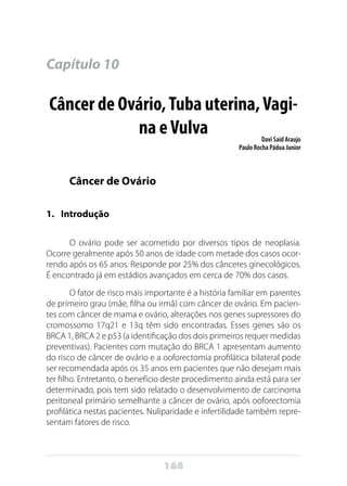 168
Capítulo 10
Câncer de Ovário,Tuba uterina,Vagi-
na eVulva Davi Said Araujo
Paulo Rocha Pádua Junior
Câncer de Ovário
1. 	 Introdução
O ovário pode ser acometido por diversos tipos de neoplasia.
Ocorre geralmente após 50 anos de idade com metade dos casos ocor-
rendo após os 65 anos. Responde por 25% dos cânceres ginecológicos.
É encontrado já em estádios avançados em cerca de 70% dos casos.
O fator de risco mais importante é a história familiar em parentes
de primeiro grau (mãe, filha ou irmã) com câncer de ovário. Em pacien-
tes com câncer de mama e ovário, alterações nos genes supressores do
cromossomo 17q21 e 13q têm sido encontradas. Esses genes são os
BRCA 1, BRCA 2 e p53 (a identificação dos dois primeiros requer medidas
preventivas). Pacientes com mutação do BRCA 1 apresentam aumento
do risco de câncer de ovário e a ooforectomia profilática bilateral pode
ser recomendada após os 35 anos em pacientes que não desejam mais
ter filho. Entretanto, o benefício deste procedimento ainda está para ser
determinado, pois tem sido relatado o desenvolvimento de carcinoma
peritoneal primário semelhante a câncer de ovário, após ooforectomia
profilática nestas pacientes. Nuliparidade e infertilidade também repre-
sentam fatores de risco.
 