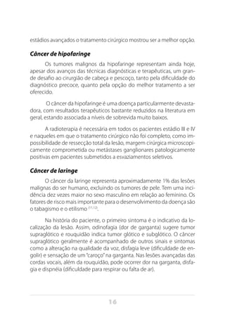 16
estádios avançados o tratamento cirúrgico mostrou ser a melhor opção.
Câncer de hipofaringe
Os tumores malignos da hipofaringe representam ainda hoje,
apesar dos avanços das técnicas diagnósticas e terapêuticas, um gran-
de desafio ao cirurgião de cabeça e pescoço, tanto pela dificuldade do
diagnóstico precoce, quanto pela opção do melhor tratamento a ser
oferecido.
O câncer da hipofaringe é uma doença particularmente devasta-
dora, com resultados terapêuticos bastante reduzidos na literatura em
geral, estando associada a níveis de sobrevida muito baixos.
A radioterapia é necessária em todos os pacientes estádio III e IV
e naqueles em que o tratamento cirúrgico não foi completo, como im-
possibilidade de ressecção total da lesão, margem cirúrgica microscopi-
camente comprometida ou metástases ganglionares patologicamente
positivas em pacientes submetidos a esvaziamentos seletivos.
Câncer de laringe
O câncer da laringe representa aproximadamente 1% das lesões
malignas do ser humano, excluindo os tumores de pele. Tem uma inci-
dência dez vezes maior no sexo masculino em relação ao feminino. Os
fatores de risco mais importante para o desenvolvimento da doença são
o tabagismo e o etilismo (11,12)
.
Na história do paciente, o primeiro sintoma é o indicativo da lo-
calização da lesão. Assim, odinofagia (dor de garganta) sugere tumor
supraglótico e rouquidão indica tumor glótico e subglótico. O câncer
supraglótico geralmente é acompanhado de outros sinais e sintomas
como a alteração na qualidade da voz, disfagia leve (dificuldade de en-
golir) e sensação de um“caroço”na garganta. Nas lesões avançadas das
cordas vocais, além da rouquidão, pode ocorrer dor na garganta, disfa-
gia e dispnéia (dificuldade para respirar ou falta de ar).
 