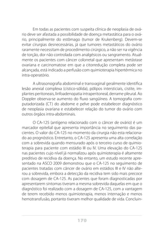 170
Em todas as pacientes com suspeita clínica de neoplasia de ová-
rio deve ser afastada a possibilidade de doença metastática para o ová-
rio, principalmente do estômago (tumor de Krukenberg). Devem-se
evitar cirurgias desnecessárias, já que tumores metastáticos do ovário
raramente necessitam de procedimento cirúrgico, a não ser na vigência
de torção, dor não controlada com analgésicos ou sangramento. Atual-
mente os pacientes com câncer colorretal que apresentam metástase
ovariana e carcinomatose em que a citorredução completa pode ser
alcançada, está indicado a perfusão com quimioterapia hipertérmica no
intra-operatório.
A ultrasonografia abdominal e transvaginal geralmente identifica
lesão anexial complexa (cístico-sólida), pólipos intersticiais, cistite, im-
plantes peritoneais, linfoadenopatia intraperitoneal, derrame pleural. Ao
Doppler observa-se aumento do fluxo sangüíneo. A tomografia com-
putadorizada (CT) do abdome e pelve pode estabelecer diagnóstico
de neoplasia ovariana e estabelecer relação do tumor do ovário com
outros órgãos intra-abdominais.
O CA-125 (antígeno relacionado com o câncer de ovário) é um
marcador epitelial que apresenta importância no seguimento das pa-
cientes. O valor do CA-125 no momento da cirurgia não esta relaciona-
do ao prognóstico. Entretanto, o CA-125 apresenta uma alta correlação
com a sobrevida quando mensurado após o terceiro curso de quimio-
terapia para paciente com estádio III ou IV. Uma elevação do CA-125
nas pacientes cujo nível já normalizou após quimioterapia é altamente
preditivo de recidiva da doença. No entanto, um estudo recente apre-
sentado na ASCO 2009 demonstrou que o CA-125 no seguimento de
pacientes tratadas com câncer de ovário em estádios III e IV não alte-
rou a sobrevida, embora a detecção da recidiva tem sido mais precoce
com dosagem de CA-125. As pacientes que foram diagnosticadas por
apresentarem sintomas tiveram a mesma sobrevida daquelas em que o
diagnóstico foi realizado com a dosagem de CA-125, com a vantagem
de terem recebido menos quimioterapia, menos internação e menos
hemotransfusão, portanto tiveram melhor qualidade de vida. Concluin-
 