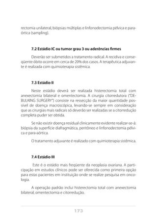 173
rectomia unilateral, biópsias múltiplas e linfonodectomia pélvica e para-
órtica (sampling).
7.2 Estádio IC ou tumor grau 3 ou aderências firmes
Deverão ser submetidos a tratamento radical. A recidiva e conse-
qüente óbito ocorre em cerca de 20% dos casos. A terapêutica adjuvan-
te é realizada com quimioterapia sistêmica.
7.3 Estádio II
Neste estádio deverá ser realizada histerectomia total com
anexectomia bilateral e omentectomia. A cirurgia citorredutora (“DE-
BULKING SURGERY”) consiste na ressecção da maior quantidade pos-
sível de doença macroscópica, levando-se sempre em consideração
que as cirurgias mais radicais só deverão ser realizadas se a citorredução
completa puder ser obtida.
Se não existir doença residual clinicamente evidente realizar-se-á:
biópsia da superfície diafragmática, peritôneo e linfonodectomia pélvi-
ca e para-aórtica.
O tratamento adjuvante é realizado com quimioterapia sistêmica.
7.4 Estádio III
Este é o estádio mais freqüente da neoplasia ovariana. A parti-
cipação em estudos clínicos pode ser oferecida como primeira opção
para estas pacientes em instituição onde se realize pesquisa em onco-
logia.
A operação padrão inclui histerectomia total com anexectomia
bilateral, omentectomia e citorredução.
 