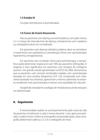 175
7.5 Estádio IV
Cirurgia citorredutora e quimioterapia.
7.6 Tumor de Ovário Recorrente
Para as pacientes com doença sensível à platina, com pelo menos
5 a 12 meses de intervalo livre de doença, retratamento com cisplatina
ou carboplatina deve ser considerado.
Em pacientes com doença refratária à platina, deve-se considerar
o tratamento com paclitaxel ou citorredução ótima com quimioterapia
hipertérmica intraperitoneal.
Em pacientes sem condição clínica para quimioterapia, o tamoxi-
feno pode determinar resposta em até 18% das pacientes (20mg/dia). A
resposta é mais significativa em pacientes com receptor de estrógeno
positivo. Um grande estudo apresentado na ASCO de 2009, demonstrou
que as pacientes com tumores recidivados tratadas com quimioterapia
baseada em uma recidiva bioquímica (CA 125) comparado com trata-
mento baseado nos sintomas, apresentam a mesma sobrevida; no entan-
to, receberam mais quimioterapia e tiveram uma qualidade de vida pior.
O papel do transplante autólogo de medula óssea ainda está para
ser determinado.
8. 	 Seguimento
É recomendado realizar-se acompanhamento pelo resto da vida
do paciente; inicialmente a cada 3 meses durante 1 ano; após esse perí-
odo, a cada 6 meses. Utiliza-se tomografia computadorizada, ultra-sono-
grafia abdominal e pélvica, Ca 125 e radiografia de tórax.
 