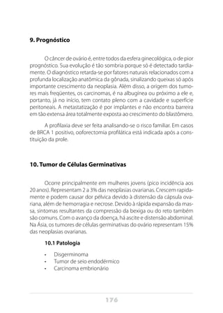 176
9. Prognóstico
O câncer de ovário é, entre todos da esfera ginecológica, o de pior
prognóstico. Sua evolução é tão sombria porque só é detectado tardia-
mente. O diagnóstico retarda-se por fatores naturais relacionados com a
profunda localização anatômica da gônada, sinalizando queixas só após
importante crescimento da neoplasia. Além disso, a origem dos tumo-
res mais freqüentes, os carcinomas, é na albugínea ou próximo a ele e,
portanto, já no início, tem contato pleno com a cavidade e superfície
peritoneais. A metastatização é por implantes e não encontra barreira
em tão extensa área totalmente exposta ao crescimento do blastômero.
A profilaxia deve ser feita analisando-se o risco familiar. Em casos
de BRCA 1 positivo, ooforectomia profilática está indicada após a cons-
tituição da prole.
10. Tumor de Células Germinativas
Ocorre principalmente em mulheres jovens (pico incidência aos
20 anos). Representam 2 a 3% das neoplasias ovarianas. Crescem rapida-
mente e podem causar dor pélvica devido à distensão da cápsula ova-
riana, além de hemorragia e necrose. Devido à rápida expansão da mas-
sa, sintomas resultantes da compressão da bexiga ou do reto também
são comuns. Com o avanço da doença, há ascite e distensão abdominal.
Na Ásia, os tumores de células germinativas do ovário representam 15%
das neoplasias ovarianas.
10.1 Patologia
•	 Disgerminoma
•	 Tumor de seio endodérmico
•	 Carcinoma embrionário
 
