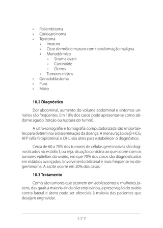 177
•	 Poliembrioma
•	 Coriocarcinoma
•	 Teratoma
•	 Imaturo
•	 Cisto dermóide maturo com transformação maligna
•	 Monodérmico
•	 Struma ovarii
•	 Carcinóide
•	 Outros
•	 Tumores mistos
•	 Gonadoblastoma
•	 Puro
•	 Misto
10.2 Diagnóstico
Dor abdominal, aumento do volume abdominal e sintomas uri-
nários são freqüentes. Em 10% dos casos pode apresentar-se como ab-
dome agudo (torção ou ruptura do tumor).
A ultra-sonografia e tomografia computadorizada são importan-
tes para determinar a disseminação da doença. A mensuração de β-HCG,
AFP (alfa-fetoproteína) e DHL são úteis para estabelecer o diagnóstico.
Cerca de 60 a 70% dos tumores de células germinativas são diag-
nosticados no estádio I, ou seja, situação contrária ao que ocorre com os
tumores epiteliais do ovário, em que 70% dos casos são diagnosticados
em estádios avançados. Envolvimento bilateral é mais freqüente no dis-
germinoma. A ascite ocorre em 20% dos casos.
10.3 Tratamento
Como são tumores que ocorrem em adolescentes e mulheres jo-
vens, das quais a maioria ainda não engravidou, a preservação do ovário
contra lateral e útero pode ser oferecida à maioria das pacientes que
desejam engravidar.
 