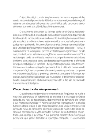 17
O tipo histológico mais freqüente é o carcinoma espinocelular,
sendo responsável por mais de 95% dos tumores malignos da laringe. O
restante dos cânceres laríngeos são constituídos pelo carcinoma verru-
coso e os tumores das glândulas salivares menores.
O tratamento do câncer da laringe pode ser cirúrgico, radioterá-
pico ou combinado. E escolha da modalidade terapêutica depende da
localização do tumor e de seu estadiamento. A utilização da quimiotera-
pia associada a radioterapia no tratamento dos tumores laríngeos avan-
çados vem ganhando força em alguns centros. O tratamento radiológi-
co é utilizado principalmente nos tumores glóticos precoces (T1 e T2) e
nos tumores T1 supraglote. Devem ser tratados cirurgicamente, desde
que possível, todas as lesões supraglóticas. Nos casos dos tumores T3, a
radioterapia pode ser utilizada, mas com acompanhamento cuidadoso,
de forma que a recidiva possa ser detectada precocemente e oferecida
cirurgia de salvação. Os tumoresT4 exigem laringectomia total, freqüen-
temente com radioterapia pós-operatória. Esta é utilizada nos casos de
margens cirúrgicas comprometidas ou exíguas ou quando se comprova
no anátomo-patológico a presença de metástases para linfonodos re-
gionais. Os tumores subglóticos são muito raros e dificilmente diagnos-
ticados precocemente. Os tumores precoces (T1 e T2) são passíveis de
tratamento radioterápico.
Câncer do nariz e dos seios paranasais
O carcinoma epidermóide é o tumor mais freqüente no nariz e
nos seios paranasais. O tratamento de escolha é a ressecção cirúrgica
seguida, ou não, de radioterapia, dependendo do tamanho do tumor
e das margens cirúrgicas (13)
. Adenocarcinomas representam 4 a 8% dos
tumores desta região e são mais freqüentes nos seios etimóides e na
cavidade nasal. O carcinoma adenóide cístico do nariz e dos seios pa-
ranasais corresponde a 20% de todos tumores desta histologia encon-
trados em cabeça e pescoço. A sua principal característica é a invasão
perineural que pode dificultar a ressecção completa. Os carcinomas
 