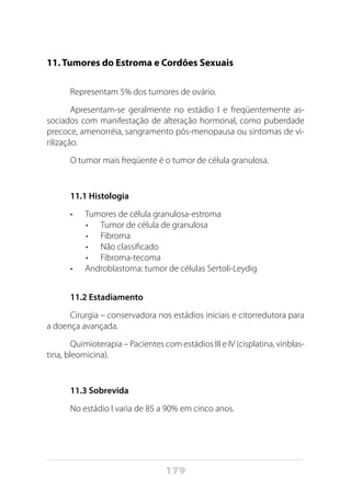 179
11. Tumores do Estroma e Cordões Sexuais
Representam 5% dos tumores de ovário.
Apresentam-se geralmente no estádio I e freqüentemente as-
sociados com manifestação de alteração hormonal, como puberdade
precoce, amenorréia, sangramento pós-menopausa ou sintomas de vi-
rilização.
O tumor mais freqüente é o tumor de célula granulosa.
11.1 Histologia
•	 Tumores de célula granulosa-estroma
•	 Tumor de célula de granulosa
•	 Fibroma
•	 Não classificado
•	 Fibroma-tecoma
•	 Androblastoma: tumor de células Sertoli-Leydig
11.2 Estadiamento
Cirurgia – conservadora nos estádios iniciais e citorredutora para
a doença avançada.
Quimioterapia – Pacientes com estádios III e IV (cisplatina, vinblas-
tina, bleomicina).
11.3 Sobrevida
No estádio I varia de 85 a 90% em cinco anos.
 