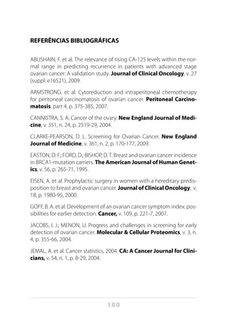180
REFERÊNCIAS BIBLIOGRÁFICAS
ABUSHAIN, F. et al. The relevance of rising CA-125 levels within the nor-
mal range in predicting recurrence in patients with advanced stage
ovarian cancer: A validation study. Journal of Clinical Oncology, v. 27
(suppl: e16521), 2009.
ARMSTRONG. et al. Cytoreduction and intraperitoneal chemotherapy
for peritoneal carcinomatosis of ovarian cancer. Peritoneal Carcino-
matosis, part 4, p. 375-385, 2007.
CANNISTRA, S. A. Cancer of the ovary. New England Journal of Medi-
cine, v. 351, n. 24, p. 2519-29, 2004.
CLARKE-PEARSON, D. L. Screening for Ovarian Cancer. New England
Journal of Medicine, v. 361, n. 2, p. 170-177, 2009.
EASTON, D. F.; FORD, D.; BISHOP, D.T. Breast and ovarian cancer incidence
in BRCA1-mutation carriers. The American Journal of Human Genet-
ics, v. 56, p. 265-71, 1995.
EISEN, A. et al. Prophylactic surgery in women with a hereditary predis-
position to breast and ovarian cancer. Journal of Clinical Oncology, v.
18, p. 1980-95, 2000.
GOFF, B. A. et al. Development of an ovarian cancer symptom index: pos-
sibilities for earlier detection. Cancer, v. 109, p. 221-7, 2007.
JACOBS, I. J.; MENON, U. Progress and challenges in screening for early
detection of ovarian cancer. Molecular & Cellular Proteomics, v. 3, n.
4, p. 355-66, 2004.
JEMAL, A. et al. Cancer statistics, 2004. CA: A Cancer Journal for Clini-
cians, v. 54, n. 1, p. 8-29, 2004.
 
