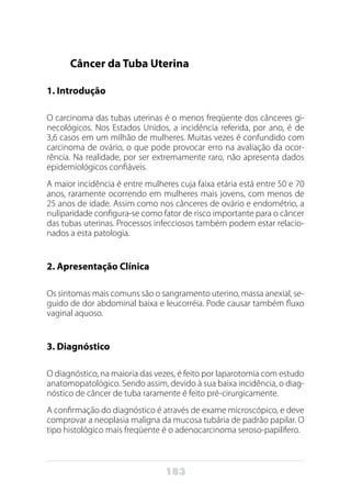 183
Câncer da Tuba Uterina
1. Introdução
O carcinoma das tubas uterinas é o menos freqüente dos cânceres gi-
necológicos. Nos Estados Unidos, a incidência referida, por ano, é de
3,6 casos em um milhão de mulheres. Muitas vezes é confundido com
carcinoma de ovário, o que pode provocar erro na avaliação da ocor-
rência. Na realidade, por ser extremamente raro, não apresenta dados
epidemiológicos confiáveis.
A maior incidência é entre mulheres cuja faixa etária está entre 50 e 70
anos, raramente ocorrendo em mulheres mais jovens, com menos de
25 anos de idade. Assim como nos cânceres de ovário e endométrio, a
nuliparidade configura-se como fator de risco importante para o câncer
das tubas uterinas. Processos infecciosos também podem estar relacio-
nados a esta patologia.
2. Apresentação Clínica
Os sintomas mais comuns são o sangramento uterino, massa anexial, se-
guido de dor abdominal baixa e leucorréia. Pode causar também fluxo
vaginal aquoso.
3. Diagnóstico
O diagnóstico, na maioria das vezes, é feito por laparotomia com estudo
anatomopatológico. Sendo assim, devido à sua baixa incidência, o diag-
nóstico de câncer de tuba raramente é feito pré-cirurgicamente.
A confirmação do diagnóstico é através de exame microscópico, e deve
comprovar a neoplasia maligna da mucosa tubária de padrão papilar. O
tipo histológico mais freqüente é o adenocarcinoma seroso-papilífero.
 