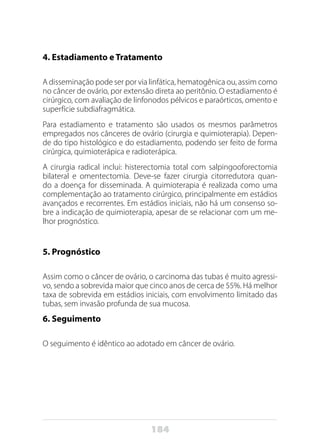 184
4. Estadiamento e Tratamento
A disseminação pode ser por via linfática, hematogênica ou, assim como
no câncer de ovário, por extensão direta ao peritônio. O estadiamento é
cirúrgico, com avaliação de linfonodos pélvicos e paraórticos, omento e
superfície subdiafragmática.
Para estadiamento e tratamento são usados os mesmos parâmetros
empregados nos cânceres de ovário (cirurgia e quimioterapia). Depen-
de do tipo histológico e do estadiamento, podendo ser feito de forma
cirúrgica, quimioterápica e radioterápica.
A cirurgia radical inclui: histerectomia total com salpingooforectomia
bilateral e omentectomia. Deve-se fazer cirurgia citorredutora quan-
do a doença for disseminada. A quimioterapia é realizada como uma
complementação ao tratamento cirúrgico, principalmente em estádios
avançados e recorrentes. Em estádios iniciais, não há um consenso so-
bre a indicação de quimioterapia, apesar de se relacionar com um me-
lhor prognóstico.
5. Prognóstico
Assim como o câncer de ovário, o carcinoma das tubas é muito agressi-
vo, sendo a sobrevida maior que cinco anos de cerca de 55%. Há melhor
taxa de sobrevida em estádios iniciais, com envolvimento limitado das
tubas, sem invasão profunda de sua mucosa.
6. Seguimento
O seguimento é idêntico ao adotado em câncer de ovário.
 