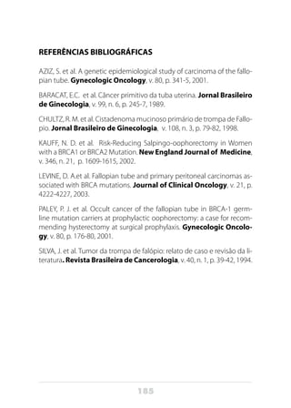 185
REFERÊNCIAS BIBLIOGRÁFICAS
AZIZ, S. et al. A genetic epidemiological study of carcinoma of the fallo-
pian tube. Gynecologic Oncology, v. 80, p. 341-5, 2001.
BARACAT, E.C. et al. Câncer primitivo da tuba uterina. Jornal Brasileiro
de Ginecologia, v. 99, n. 6, p. 245-7, 1989.
CHULTZ, R. M. et al. Cistadenoma mucinoso primário de trompa de Fallo-
pio. Jornal Brasileiro de Ginecologia, v. 108, n. 3, p. 79-82, 1998.
KAUFF, N. D. et al. Risk-Reducing Salpingo-oophorectomy in Women
with a BRCA1 or BRCA2 Mutation. New England Journal of Medicine,
v. 346, n. 21, p. 1609-1615, 2002.
LEVINE, D. A.et al. Fallopian tube and primary peritoneal carcinomas as-
sociated with BRCA mutations. Journal of Clinical Oncology, v. 21, p.
4222-4227, 2003.
PALEY, P. J. et al. Occult cancer of the fallopian tube in BRCA-1 germ-
line mutation carriers at prophylactic oophorectomy: a case for recom-
mending hysterectomy at surgical prophylaxis. Gynecologic Oncolo-
gy, v. 80, p. 176-80, 2001.
SILVA, J. et al. Tumor da trompa de falópio: relato de caso e revisão da li-
teratura. Revista Brasileira de Cancerologia, v. 40, n. 1, p. 39-42, 1994.
 