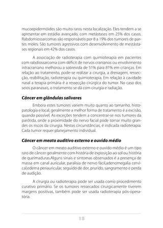 18
mucoepidermóides são muito raros nesta localização. Eles tendem a se
apresentar em estádio avançado, com metástases em 25% dos casos.
Rabdomiossarcomas são responsáveis por 8 a 19% dos tumores de par-
tes moles. São tumores agressivos com desenvolvimento de mestásta-
ses regionais em 42% dos casos.
A associação de radioterapia com quimioterapia em pacientes
com rabdiossarcoma com déficit de nervos cranianos ou envolvimento
intracraniano melhorou a sobrevida de 51% para 81% em crianças. Em
relação ao tratamento, pode-se realizar a cirurgia, a drenagem, ressec-
ção, reabilitação, radioterapia ou quimioterapia. Em relação à cavidade
nasal a terapia primária é a ressecção cirúrgica do tumor. No caso dos
seios paranasais, o tratamento se dá com cirurgia e radiação.
Câncer em glândulas salivares
Embora estes tumores variem muito quanto ao tamanho, histo-
patologia e local, geralmente a melhor forma de tratamento é a excisão,
quando possível. As exceções tendem a concentrar-se nos tumores da
parótida, onde a proximidade do nervo facial pode tornar muito gran-
des os riscos da cirurgia. Nestas circunstâncias, é indicada radioterapia.
Cada tumor requer planejamento individual.
Câncer em meato auditivo externo e ouvido médio
O câncer em meato auditivo externo e ouvido médio é um tipo
raro de câncer geralmente com história de exposição ao sol ou história
de queimaduras.Alguns sinais e sintomas observados é a presença de
massa em canal auricular, paralisia de nervo fácil,adenomegalia cervi-
cal,edema periauricular, seguido de dor, prurido, sangramento e perda
de audição.
A cirurgia ou radioterapia pode ser usada como procedimento
curativo primário. Se os tumores ressecados cirurgicamente tiverem
margens positivas, também pode ser usada radioterapia pós-opera-
tória.
 