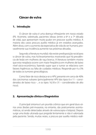 190
Câncer de vulva
1. 	 Introdução
O câncer de vulva é uma doença infreqüente em nosso estado
(PI). Acomete, sobretudo, pacientes idosas (entre a 6ª e a 7ª década
de vida), que apresentam muito pudor em procurar auxílio médico. A
maioria dos casos procura auxílio médico já em estádios avançados.
Além disso, com o aumento da expectativa de vida do ser humano, pro-
vavelmente sua incidência aumente nas próximas décadas.
Segundo a literatura mundial, não existe predisposição racial para
o câncer de vulva, mas há levantamentos mostrando que há prevalên-
cia de lesão em mulheres de raça branca. A literatura também mostra
que esta neoplasia ocorre com maior freqüência em mulheres de baixo
nível sócio-econômico, fazendo supor que o tumor se relaciona com
fatores higiênicos ou falta de cuidados médicos. Responde por 4 a 5%
de todos os tumores ginecológicos.
Como fator de risco destaca-se o HPV, presente em cerca de 40%
dos carcinomas vulvares (principalmente HPV dos tipos 6 e 11 – consi-
derados de baixo risco - , e os tipos 16,18 e 31 – considerados de alto
risco).
2. 	 Apresentação clínica e Diagnóstico
O principal sintoma é um prurido crônico que em geral dura vá-
rios anos (lesões pré-invasoras, no entanto, são praticamente assinto-
máticas, só sendo detectadas através de vulvoscopia e biópsia). Depois
surge uma lesão ulcerada que progride lentamente e não é valorizada
pela paciente. Sendo, muitas vezes, a procura por auxílio médico reali-
 