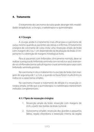 193
4. 	 Tratamento
O tratamento do carcinoma da vulva pode abranger três modali-
dades terapêuticas: a cirurgia, a radioterapia e a quimioterapia.
4.1 Cirurgia
A cirurgia ainda é o tratamento mais eficaz para o carcinoma de
vulva, mesmo quando as pacientes são idosas e enfermas. O tratamento
cirúrgico do carcinoma de vulva inclui uma ressecção ampla da lesão
com margem de 2 ou 1 cm dependendo da localização da lesão. O im-
portante é a obtenção de margens histológicas livres.
Para as pacientes com linfonodos clinicamente normais, deve-se
realizar a pesquisa do linfonodo sentinela com tecnécio e azul, reservan-
do-se a linfonodectomia radical inguino-crural somente para casos com
linfonodo sentinela positivo.
No carcinoma in situ o tratamento é a excisão da lesão com mar-
gem de segurança de 1 a 2 cm, e quando os focos forem multicêntricos
indica-se a vulvectomia simples.
No carcinoma invasor o tratamento de eleição é a ressecção ci-
rúrgica ampla, sendo que a quimioterapia e a radioterapia representam
métodos complementares.
4.1.1 Tipos de ressecção cirúrgica
1.	 Ressecção ampla da lesão: ressecção com margens de
2cm, a partir das bordas da lesão tumoral.
2.	 Vulvectomia simples: ressecção dos grandes e pequenos
lábios, região clitoridiana e ressecção interna da região
 