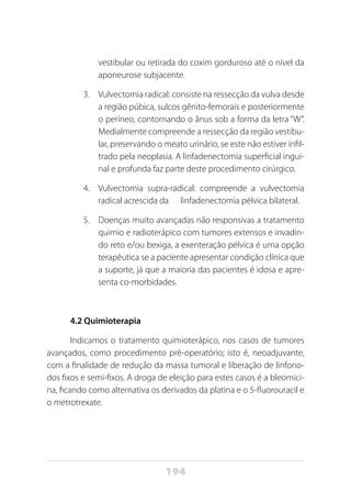 194
vestibular ou retirada do coxim gorduroso até o nível da
aponeurose subjacente.
3.	 Vulvectomia radical: consiste na ressecção da vulva desde
a região púbica, sulcos gênito-femorais e posteriormente
o períneo, contornando o ânus sob a forma da letra “W”.
Medialmente compreende a ressecção da região vestibu-
lar, preservando o meato urinário, se este não estiver infil-
trado pela neoplasia. A linfadenectomia superficial ingui-
nal e profunda faz parte deste procedimento cirúrgico.
4.	 Vulvectomia supra-radical: compreende a vulvectomia
radical acrescida da linfadenectomia pélvica bilateral.
5.	 Doenças muito avançadas não responsivas a tratamento
quimio e radioterápico com tumores extensos e invadin-
do reto e/ou bexiga, a exenteração pélvica é uma opção
terapêutica se a paciente apresentar condição clínica que
a suporte, já que a maioria das pacientes é idosa e apre-
senta co-morbidades.
4.2 Quimioterapia
Indicamos o tratamento quimioterápico, nos casos de tumores
avançados, como procedimento pré-operatório; isto é, neoadjuvante,
com a finalidade de redução da massa tumoral e liberação de linfono-
dos fixos e semi-fixos. A droga de eleição para estes casos é a bleomici-
na, ficando como alternativa os derivados da platina e o 5-fluorouracil e
o metrotrexate.
 