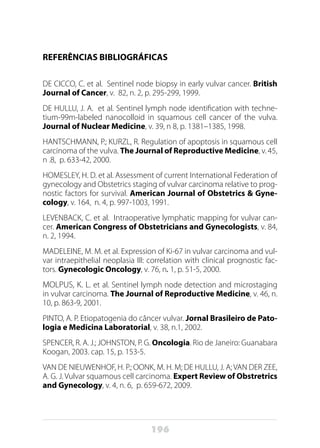 196
REFERÊNCIAS BIBLIOGRÁFICAS
DE CICCO, C. et al. Sentinel node biopsy in early vulvar cancer. British
Journal of Cancer, v. 82, n. 2, p. 295-299, 1999.
DE HULLU, J. A. et al. Sentinel lymph node identification with techne-
tium-99m-labeled nanocolloid in squamous cell cancer of the vulva.
Journal of Nuclear Medicine, v. 39, n 8, p. 1381–1385, 1998.
HANTSCHMANN, P.; KURZL, R. Regulation of apoptosis in squamous cell
carcinoma of the vulva. The Journal of Reproductive Medicine, v. 45,
n .8, p. 633-42, 2000.
HOMESLEY, H. D. et al. Assessment of current International Federation of
gynecology and Obstetrics staging of vulvar carcinoma relative to prog-
nostic factors for survival. American Journal of Obstetrics & Gyne-
cology, v. 164, n. 4, p. 997-1003, 1991.
LEVENBACK, C. et al. Intraoperative lymphatic mapping for vulvar can-
cer. American Congress of Obstetricians and Gynecologists, v. 84,
n. 2, 1994.
MADELEINE, M. M. et al. Expression of Ki-67 in vulvar carcinoma and vul-
var intraepithelial neoplasia III: correlation with clinical prognostic fac-
tors. Gynecologic Oncology, v. 76, n. 1, p. 51-5, 2000.   
MOLPUS, K. L. et al. Sentinel lymph node detection and microstaging
in vulvar carcinoma. The Journal of Reproductive Medicine, v. 46, n.
10, p. 863-9, 2001.
PINTO, A. P. Etiopatogenia do câncer vulvar. Jornal Brasileiro de Pato-
logia e Medicina Laboratorial, v. 38, n.1, 2002.
SPENCER, R. A. J.; JOHNSTON, P. G. Oncologia. Rio de Janeiro: Guanabara
Koogan, 2003. cap. 15, p. 153-5.
VAN DE NIEUWENHOF, H. P.; OONK, M. H. M; DE HULLU, J. A; VAN DER ZEE,
A. G. J. Vulvar squamous cell carcinoma. Expert Review of Obstretrics
and Gynecology, v. 4, n. 6, p. 659-672, 2009.
 