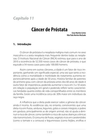 197
Capítulo 11
Câncer de Próstata César Martins Cortez
Vilar Ítalo Martins Machado
1.	Introdução
O câncer de próstata é a neoplasia maligna mais comum no sexo
masculino e a sexta neoplasia mais frequente dentre todas as neopla-
sias. O Instituto Nacional do Câncer (INCA) estimou que para o ano de
2010 a ocorrência de 52.350 novos casos de câncer de próstata, o que
equivale a 54 novos casos para cada 100.000 homens.
Assim como em outros cânceres, a idade é um fator de risco im-
portante, ganhando um significado especial, uma vez que tanto a inci-
dência como a mortalidade e morbidade do tratamento aumenta ex-
ponencialmente após a idade de 50 anos. História familiar de parentes
do primeiro grau com câncer da próstata antes dos 60 anos de idade é
outro fator de importância, podendo aumentar o risco em 3 a 10 vezes
em relação à população em geral e podendo refletir tanto característi-
cas herdadas quanto estilos de vida compartilhados entre os membros
da família. Existe uma incidência cerca de 30% maior em indivíduos da
raça negra.
A influência que a dieta pode exercer sobre a gênese do câncer
ainda é incerta. As evidências são, no entanto, convincentes que uma
dieta rica em frutas, verduras, legumes, grãos e cereais integrais; e pobre
em gordura, principalmente as de origem animal, não só ajuda a dimi-
nuir o risco de câncer, como também o risco de outras doenças crônicas
não transmissíveis. O consumo de frutas, vegetais ricos em carotenóides
(como o tomate e a cenoura) e leguminosos (como feijões, ervilhas e
 