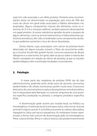 198
soja) tem sido associado a um efeito protetor. Portanto estas recomen-
dações dever ser disseminadas na população, pois cerca de 30% dos
casos de câncer em geral estão associados a hábitos alimentares ina-
propriados. Alguns componentes naturais dos alimentos, como as vi-
taminas (A, D e E) e minerais (selênio), também parecem desempenhar
um papel protetor. Já outras substâncias geradas durante o preparo de
alguns alimentos, como as aminas heterocíclicas e hidrocarbonetos po-
licíclicos aromáticos, têm sido consideradas como componentes da die-
ta que poderiam aumentar o risco de câncer da próstata.
Outros fatores cujas associações com câncer da próstata foram
detectadas em alguns estudos incluem o “fator de crescimento análo-
go à insulina” (insulin-like growth factor), consumo excessivo de álcool,
tabagismo e a vasectomia. Em geral, sabe-se pouco sobre a maioria dos
fatores estudados em relação ao câncer de próstata, já que os estudos
epidemiológicos têm encontrado resultados inconsistentes.
2.	Patologia
	 A maior parte das neoplasias de próstata (95%) são do tipo
adenocarcinoma, podendo existir ainda casos de sarcoma, carcinomas
epidermóides e de células transicionais, porém muito raros. O processo
destrutivo do carcinoma leva à ruptura da arquitetura normal prostática.
Isso é responsável pela liberação na corrente sanguínea de uma prote-
ína especifica produzida na próstata, o antígeno prostático especifico
(PSA).
A disseminação pode ocorrer por invasão local, via linfática ou
hematogênica. A extensão local ocorre para uretra, colo vesical, vesícula
seminal e trígono vesical. A via linfática acomete as cadeias obturadora,
hipogástrica, ilíaca, pré-sacra e paraaórtica. As metástases ósseas repre-
sentam a forma mais comum de disseminação pela via hematogênica.
Pelve, coluna lombar, fêmur e coluna torácica são predominantemente
 