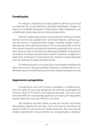 19
Complicações
Em relação à terapêutica cirúrgica podemos afirmar que o local
e a extensão da cirurgia definirão a provável morbidade. Cirurgias na
língua e na cavidade oral podem comprometer a fala e deglutição, com
a reabilitação sendo importante na fase pós-operatória.
Quanto à radioterapia externa, inevitavelmente afetará os tecidos
normais sensíveis da cavidade oral e da faringe. Reações cutâneas agu-
das são comuns e freqüentemente exigem medidas simples como a
aplicação de creme de hidrocortisona a 1%. A mucosite tende a ser má-
xima a partir da terceira semana de tratamento, podendo durar uma ou
duas semanas após a conclusão da radioterapia. Medidas sintomáticas,
necessárias na maioria dos pacientes, incluem colutórios, analgésicos e
tratamento antifúngico. É essencial manter sempre nutrição adequada
a fim de maximizar o reparo tecidual normal.
A mielossupressão e a mucosite são as toxicidades limitadoras da
dose mais comuns da quimioterapia, enquanto a combinação de mo-
dalidades quase inevitavelmente aumenta as reações teciduais normais.
Seguimento e prognóstico
O prognóstico varia com o local, a histologia e o estádio da do-
ença. Em geral, há uma boa perspectiva de remissão prolongada em
tumores iniciais T1-T2, N0-N1, com taxas de sobrevida , em cinco anos,
entre 60 e 90%. Em contrapartida, pacientes com doençaT4 não podem
esperar sobrevida maior que 30% em cinco anos.
Nas neoplasias de pele e lábio, as taxas de cura dos carcinomas
basocelulares geralmente são altas, com uma taxa de recorrência de
apenas 5-10%. Os carcinomas de células escamosas têm uma taxa de
recidiva ligeiramente maior, devendo ser acompanhados cuidadosa-
 