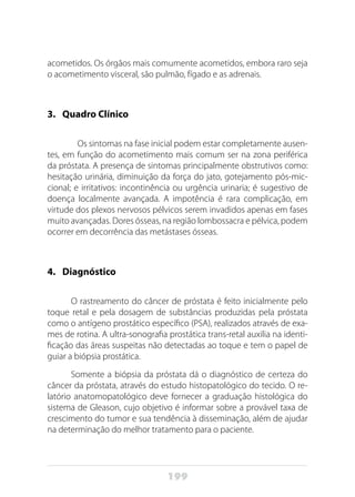 199
acometidos. Os órgãos mais comumente acometidos, embora raro seja
o acometimento visceral, são pulmão, fígado e as adrenais.
3.	 Quadro Clínico
	 Os sintomas na fase inicial podem estar completamente ausen-
tes, em função do acometimento mais comum ser na zona periférica
da próstata. A presença de sintomas principalmente obstrutivos como:
hesitação urinária, diminuição da força do jato, gotejamento pós-mic-
cional; e irritativos: incontinência ou urgência urinaria; é sugestivo de
doença localmente avançada. A impotência é rara complicação, em
virtude dos plexos nervosos pélvicos serem invadidos apenas em fases
muito avançadas. Dores ósseas, na região lombossacra e pélvica, podem
ocorrer em decorrência das metástases ósseas.
4.	Diagnóstico
O rastreamento do câncer de próstata é feito inicialmente pelo
toque retal e pela dosagem de substâncias produzidas pela próstata
como o antígeno prostático específico (PSA), realizados através de exa-
mes de rotina. A ultra-sonografia prostática trans-retal auxilia na identi-
ficação das áreas suspeitas não detectadas ao toque e tem o papel de
guiar a biópsia prostática.
Somente a biópsia da próstata dá o diagnóstico de certeza do
câncer da próstata, através do estudo histopatológico do tecido. O re-
latório anatomopatológico deve fornecer a graduação histológica do
sistema de Gleason, cujo objetivo é informar sobre a provável taxa de
crescimento do tumor e sua tendência à disseminação, além de ajudar
na determinação do melhor tratamento para o paciente.
 