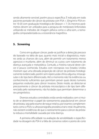 201
sendo altamente sensível, porém pouco específica. É indicada em todo
paciente portador de câncer da próstata com PSA > 20ng/ml e PSA en-
tre 10-20 com graduação histológica de Gleason > 7. Os mesmos parâ-
metros devem ser utilizados para a pesquisa de metástases linfonodais
utilizando-se métodos de imagem pélvica como o ultra-som, a tomo-
grafia computadorizada ou a ressonância magnética.
5.	Screening
Como em qualquer câncer, pode-se justificar a detecção precoce
do baseado na idéia de que, quanto mais inicial o diagnóstico, maio-
res serão as chances de cura, além de permitir um tratamento menos
agressivo e mutilante, além de diminuir os custos com tratamento de
doença avançada e metastática. Contudo, a história natural deste cân-
cer é pouco conhecida. Estudos com necropsias nos Estados Unidos
mostram que uma elevada proporção de câncer da próstata histologi-
camente evidenciado, porém sem repercussão clínica alguma, intracap-
sular e de tipo bem diferenciado. Até o momento não há evidências ou
conhecimento suficientes que permitam prever quais destes tumores
pequenos evoluirão para câncer invasivo. Deste modo, ao detectar-se
precocemente o câncer da próstata microscópico e de tipo bem dife-
renciado pelo rastreamento, não há dados que permitam determinar o
seu prognóstico.
Diversos estudos controlados estão sendo realizados com o intui-
to de se determinar o papel do rastreamento populacional em câncer
de próstata, seja pelo exame de toque retal ou por exames complemen-
tares como o PSA e a ultrassonografia prostática trans-retal. Atualmente,
não existem evidências de que o rastreamento para o câncer da prósta-
ta reduza a mortalidade causada por esta doença.
A primeira dificuldade na avaliação da sensibilidade e especifici-
dade na dosagem do PSA é a falta de consenso sobre o ponto de corte
 