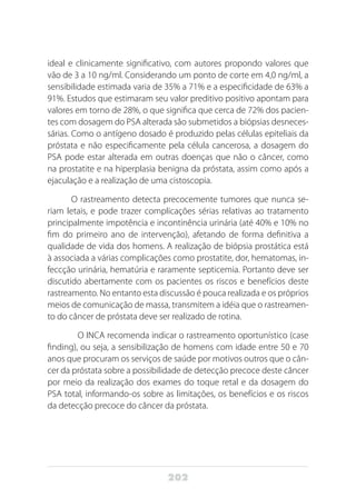 202
ideal e clinicamente significativo, com autores propondo valores que
vão de 3 a 10 ng/ml. Considerando um ponto de corte em 4,0 ng/ml, a
sensibilidade estimada varia de 35% a 71% e a especificidade de 63% a
91%. Estudos que estimaram seu valor preditivo positivo apontam para
valores em torno de 28%, o que significa que cerca de 72% dos pacien-
tes com dosagem do PSA alterada são submetidos a biópsias desneces-
sárias. Como o antígeno dosado é produzido pelas células epiteliais da
próstata e não especificamente pela célula cancerosa, a dosagem do
PSA pode estar alterada em outras doenças que não o câncer, como
na prostatite e na hiperplasia benigna da próstata, assim como após a
ejaculação e a realização de uma cistoscopia.
O rastreamento detecta precocemente tumores que nunca se-
riam letais, e pode trazer complicações sérias relativas ao tratamento
principalmente impotência e incontinência urinária (até 40% e 10% no
fim do primeiro ano de intervenção), afetando de forma definitiva a
qualidade de vida dos homens. A realização de biópsia prostática está
à associada a várias complicações como prostatite, dor, hematomas, in-
feccção urinária, hematúria e raramente septicemia. Portanto deve ser
discutido abertamente com os pacientes os riscos e benefícios deste
rastreamento. No entanto esta discussão é pouca realizada e os próprios
meios de comunicação de massa, transmitem a idéia que o rastreamen-
to do câncer de próstata deve ser realizado de rotina.
	 O INCA recomenda indicar o rastreamento oportunístico (case
finding), ou seja, a sensibilização de homens com idade entre 50 e 70
anos que procuram os serviços de saúde por motivos outros que o cân-
cer da próstata sobre a possibilidade de detecção precoce deste câncer
por meio da realização dos exames do toque retal e da dosagem do
PSA total, informando-os sobre as limitações, os benefícios e os riscos
da detecção precoce do câncer da próstata.
 