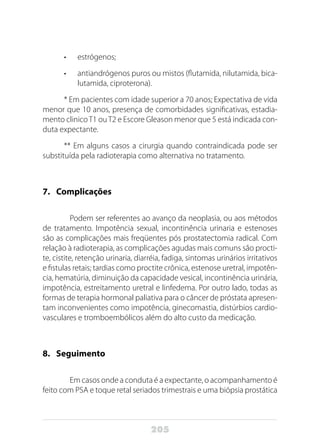 205
•	 estrógenos;
•	 antiandrógenos puros ou mistos (flutamida, nilutamida, bica-
lutamida, ciproterona).
* Em pacientes com idade superior a 70 anos; Expectativa de vida
menor que 10 anos, presença de comorbidades significativas, estadia-
mento clinicoT1 ouT2 e Escore Gleason menor que 5 está indicada con-
duta expectante.
** Em alguns casos a cirurgia quando contraindicada pode ser
substituída pela radioterapia como alternativa no tratamento.
7.	Complicações
	 Podem ser referentes ao avanço da neoplasia, ou aos métodos
de tratamento. Impotência sexual, incontinência urinaria e estenoses
são as complicações mais freqüentes pós prostatectomia radical. Com
relação à radioterapia, as complicações agudas mais comuns são procti-
te, cistite, retenção urinaria, diarréia, fadiga, sintomas urinários irritativos
e fistulas retais; tardias como proctite crônica, estenose uretral, impotên-
cia, hematúria, diminuição da capacidade vesical, incontinência urinária,
impotência, estreitamento uretral e linfedema. Por outro lado, todas as
formas de terapia hormonal paliativa para o câncer de próstata apresen-
tam inconvenientes como impotência, ginecomastia, distúrbios cardio-
vasculares e tromboembólicos além do alto custo da medicação.
8.	Seguimento
	 Em casos onde a conduta é a expectante, o acompanhamento é
feito com PSA e toque retal seriados trimestrais e uma biópsia prostática
 