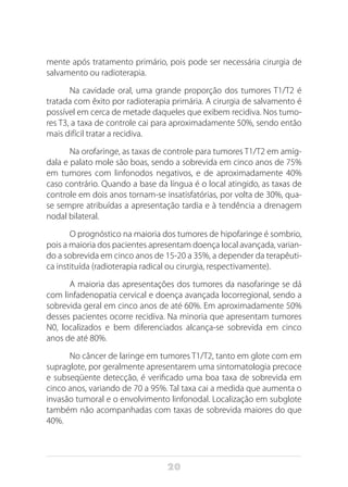 20
mente após tratamento primário, pois pode ser necessária cirurgia de
salvamento ou radioterapia.
Na cavidade oral, uma grande proporção dos tumores T1/T2 é
tratada com êxito por radioterapia primária. A cirurgia de salvamento é
possível em cerca de metade daqueles que exibem recidiva. Nos tumo-
res T3, a taxa de controle cai para aproximadamente 50%, sendo então
mais difícil tratar a recidiva.
Na orofaringe, as taxas de controle para tumores T1/T2 em amíg-
dala e palato mole são boas, sendo a sobrevida em cinco anos de 75%
em tumores com linfonodos negativos, e de aproximadamente 40%
caso contrário. Quando a base da língua é o local atingido, as taxas de
controle em dois anos tornam-se insatisfatórias, por volta de 30%, qua-
se sempre atribuídas a apresentação tardia e à tendência a drenagem
nodal bilateral.
O prognóstico na maioria dos tumores de hipofaringe é sombrio,
pois a maioria dos pacientes apresentam doença local avançada, varian-
do a sobrevida em cinco anos de 15-20 a 35%, a depender da terapêuti-
ca instituída (radioterapia radical ou cirurgia, respectivamente).
A maioria das apresentações dos tumores da nasofaringe se dá
com linfadenopatia cervical e doença avançada locorregional, sendo a
sobrevida geral em cinco anos de até 60%. Em aproximadamente 50%
desses pacientes ocorre recidiva. Na minoria que apresentam tumores
N0, localizados e bem diferenciados alcança-se sobrevida em cinco
anos de até 80%.
No câncer de laringe em tumores T1/T2, tanto em glote com em
supraglote, por geralmente apresentarem uma sintomatologia precoce
e subseqüente detecção, é verificado uma boa taxa de sobrevida em
cinco anos, variando de 70 a 95%. Tal taxa cai a medida que aumenta o
invasão tumoral e o envolvimento linfonodal. Localização em subglote
também não acompanhadas com taxas de sobrevida maiores do que
40%.
 